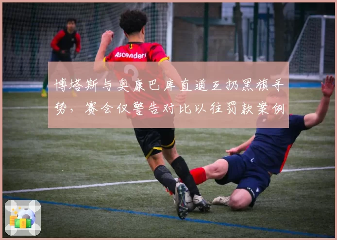 博塔斯与奥康巴库直道互扔黑旗手势，赛会仅警告对比以往罚款案例偏轻惹议
