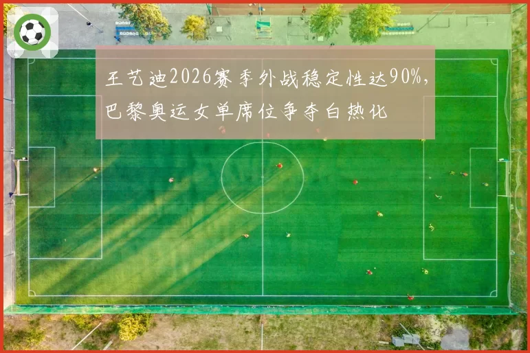 王艺迪2026赛季外战稳定性达90%,巴黎奥运女单席位争夺白热化