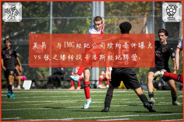 吴易昺与IMG经纪公司续约条件曝光 vs 张之臻转投卡洛斯经纪阵营，中国男网商业竞争场外开战
