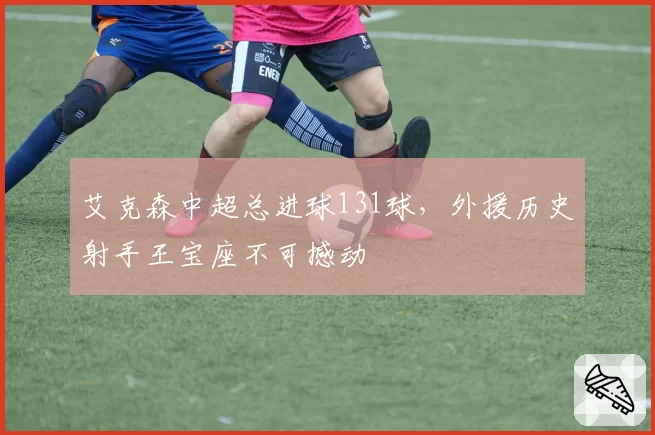 艾克森中超总进球131球，外援历史射手王宝座不可撼动