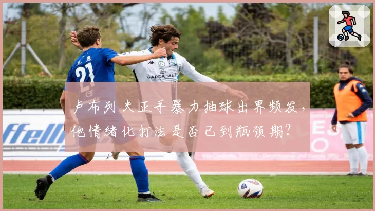 卢布列夫正手暴力抽球出界频发，他情绪化打法是否已到瓶颈期？