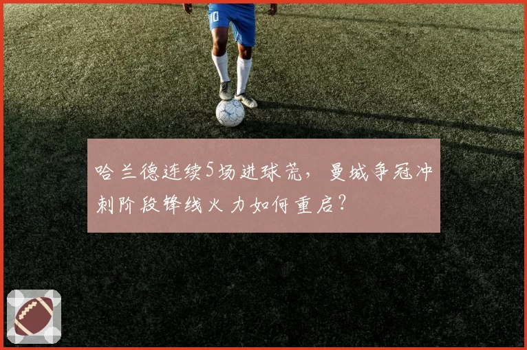哈兰德连续5场进球荒,曼城争冠冲刺阶段锋线火力如何重启?