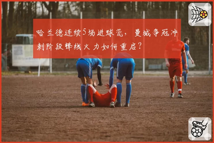 哈兰德连续5场进球荒，曼城争冠冲刺阶段锋线火力如何重启？