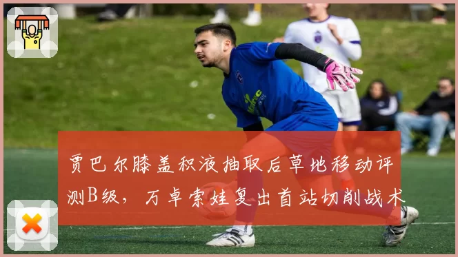 贾巴尔膝盖积液抽取后草地移动评测B级，万卓索娃复出首站切削战术使用创新高