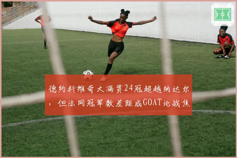德约科维奇大满贯24冠超越纳达尔,但法网冠军数差距成GOAT论战焦点