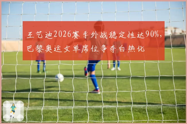 王艺迪2026赛季外战稳定性达90%,巴黎奥运女单席位争夺白热化