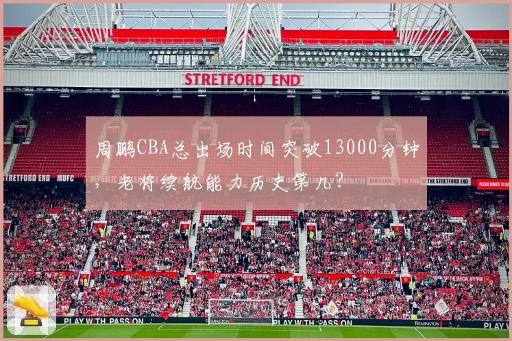 周鹏CBA总出场时间突破13000分钟,老将续航能力历史第几?