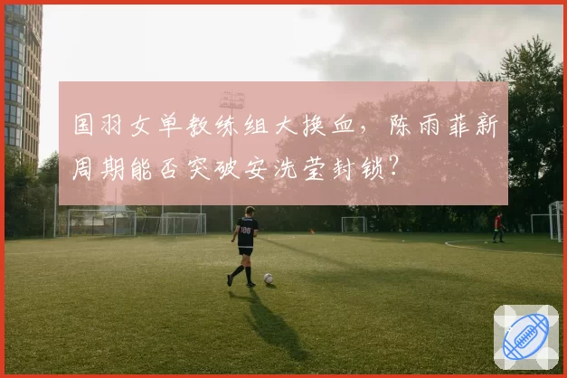 国羽女单教练组大换血,陈雨菲新周期能否突破安洗莹封锁?