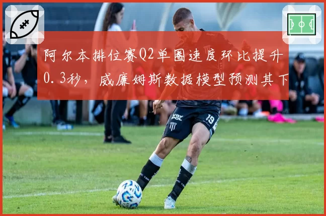 阿尔本排位赛Q2单圈速度环比提升0.3秒，威廉姆斯数据模型预测其下半年可突破积分区