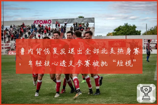 鲁内背伤复发退出全部北美热身赛，年轻核心透支参赛被批“短视”