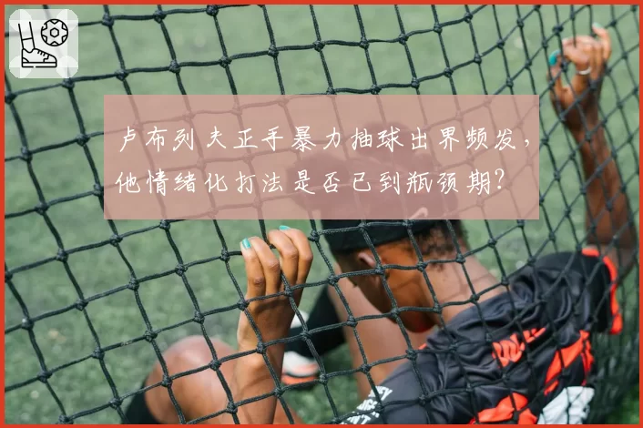 卢布列夫正手暴力抽球出界频发，他情绪化打法是否已到瓶颈期？