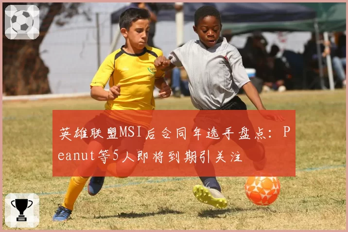 英雄联盟MSI后合同年选手盘点：Peanut等5人即将到期引关注