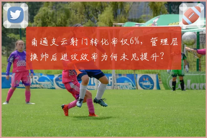 南通支云射门转化率仅6%,管理层换帅后进攻效率为何未见提升?