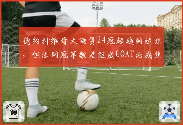 德约科维奇大满贯24冠超越纳达尔，但法网冠军数差距成GOAT论战焦点