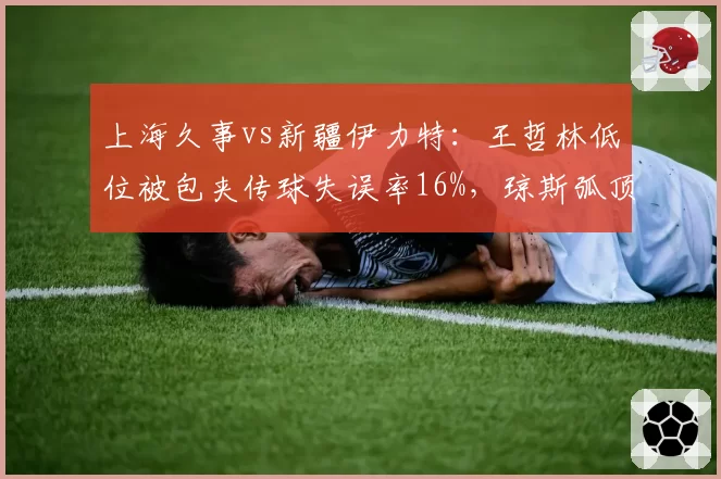 上海久事vs新疆伊力特：王哲林低位被包夹传球失误率16%，琼斯弧顶单打强解能否破局？