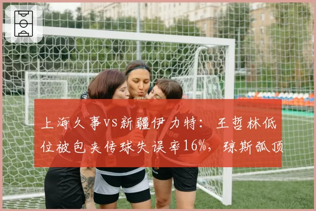上海久事vs新疆伊力特:王哲林低位被包夹传球失误率16%,琼斯弧顶单打强解能否破局?