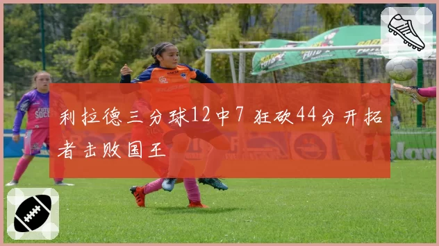 利拉德三分球12中7 狂砍44分开拓者击败国王