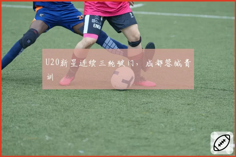 U20新星连续三轮破门，成都蓉城青训