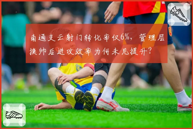 南通支云射门转化率仅6%,管理层换帅后进攻效率为何未见提升?