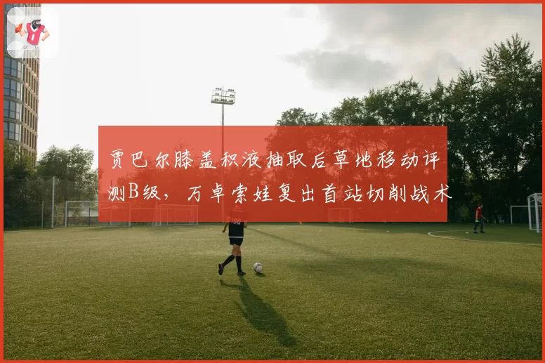 贾巴尔膝盖积液抽取后草地移动评测B级，万卓索娃复出首站切削战术使用创新高