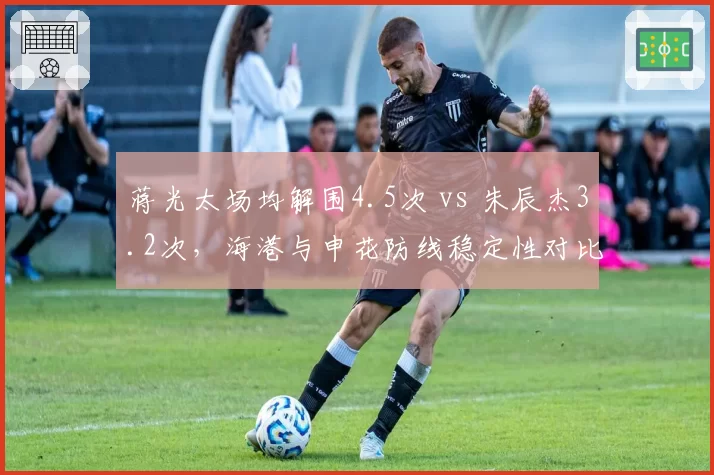 蒋光太场均解围4.5次 vs 朱辰杰3.2次，海港与申花防线稳定性对比