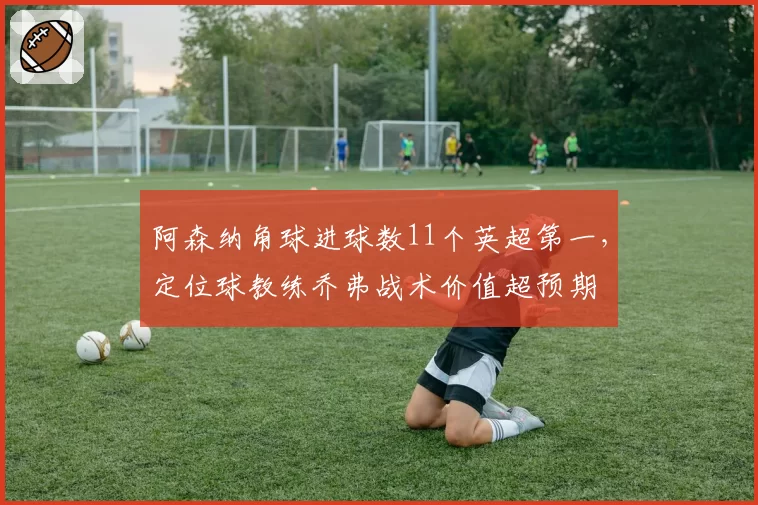 阿森纳角球进球数11个英超第一,定位球教练乔弗战术价值超预期