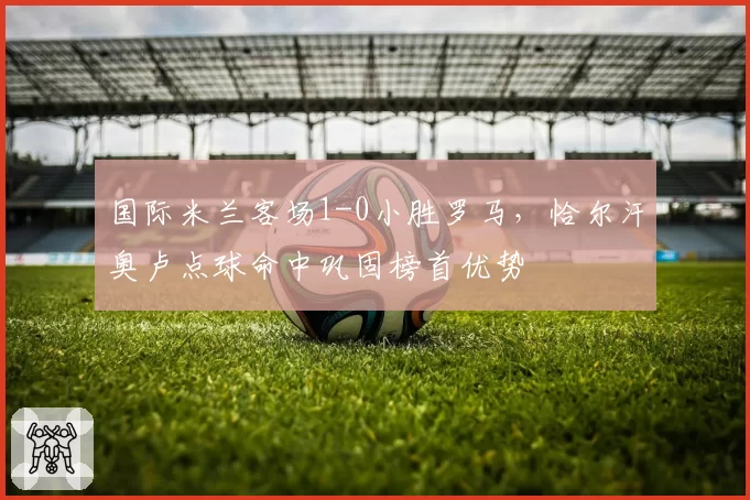 国际米兰客场1-0小胜罗马，恰尔汗奥卢点球命中巩固榜首优势