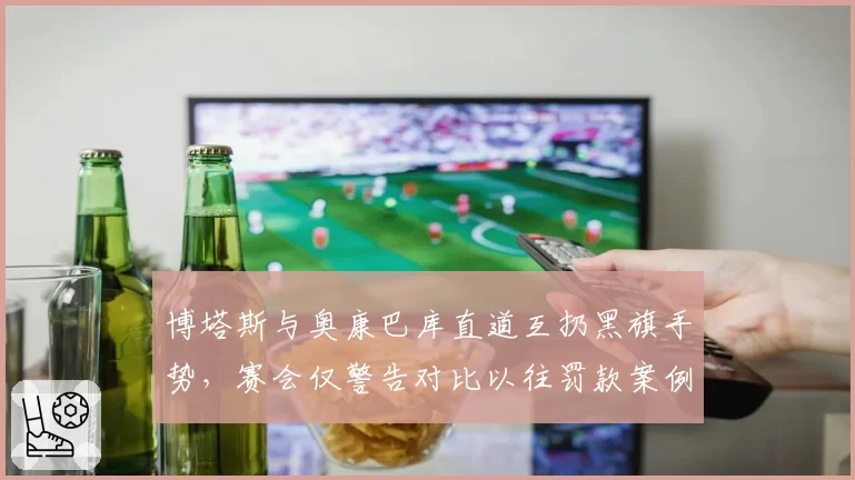 博塔斯与奥康巴库直道互扔黑旗手势，赛会仅警告对比以往罚款案例偏轻惹议