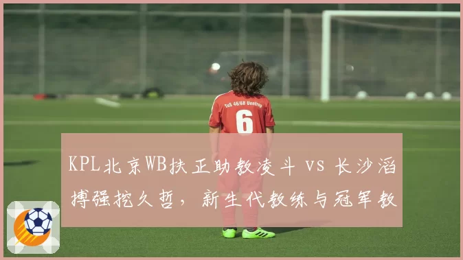 KPL北京WB扶正助教凌斗 vs 长沙滔搏强挖久哲,新生代教练与冠军教头执教理念对撞__br_