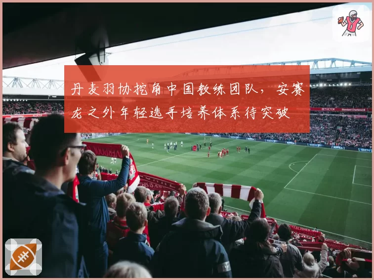 丹麦羽协挖角中国教练团队,安赛龙之外年轻选手培养体系待突破