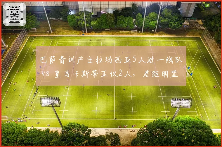 巴萨青训产出拉玛西亚5人进一线队 vs 皇马卡斯蒂亚仅2人，差距明显