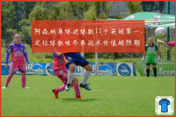 阿森纳角球进球数11个英超第一，定位球教练乔弗战术价值超预期