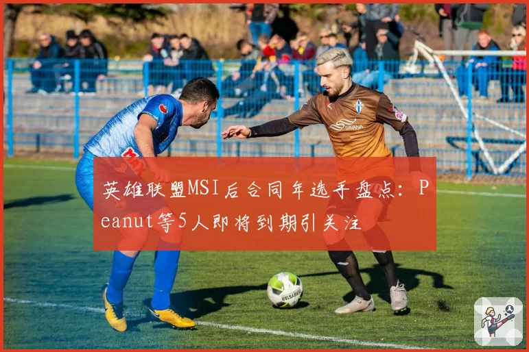英雄联盟MSI后合同年选手盘点：Peanut等5人即将到期引关注
