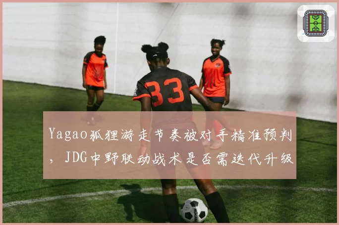 Yagao狐狸游走节奏被对手精准预判,JDG中野联动战术是否需迭代升级?