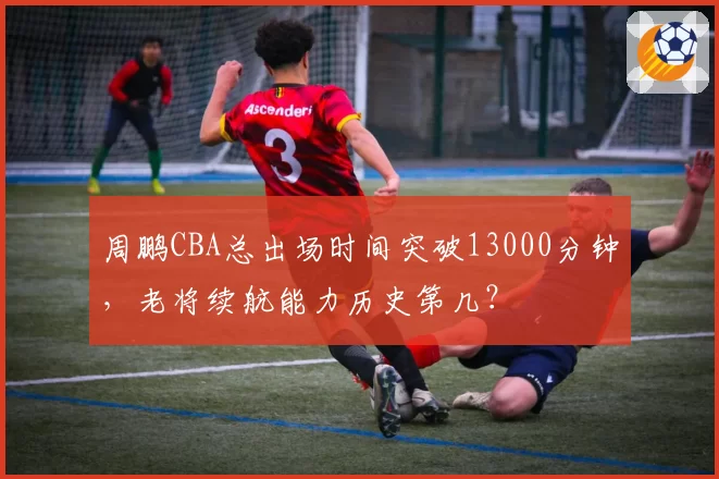 周鹏CBA总出场时间突破13000分钟,老将续航能力历史第几?