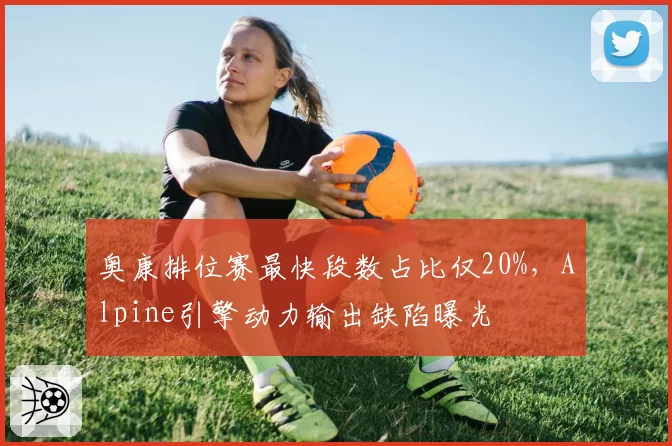 奥康排位赛最快段数占比仅20%,Alpine引擎动力输出缺陷曝光