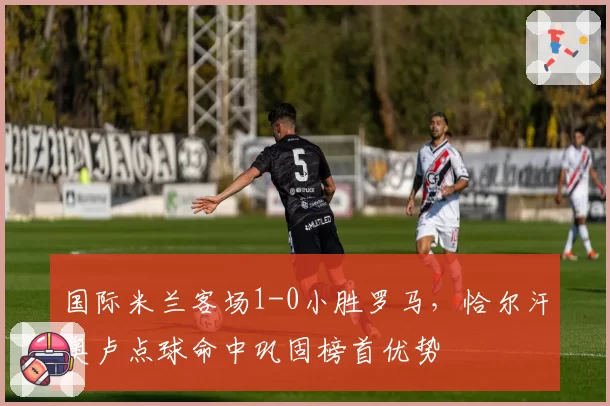 国际米兰客场1-0小胜罗马,恰尔汗奥卢点球命中巩固榜首优势